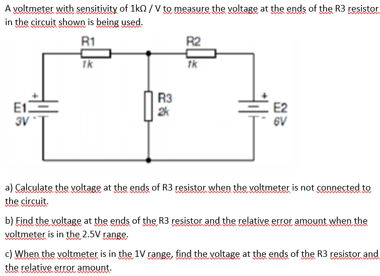 A voltmeter with sensitivity of 1kO /V to measure the voltage at the ends of the R3 resistor
in the circuit shown is being used.
R1
R2
1k
1k
E1E
3V
R3
2k
E2
6V
a) Calculate the voltage at the ends of R3 resistor when the voltmeter is not connected to
the circuit.
b) Find the voltage at the ends of the R3 resistor and the relative error amount when the
voltmeter is in the 2.5V range.
c) When the voltmeter is in the 1V range, find the voltage at the ends of the R3 resistor and
the relative error amount.
