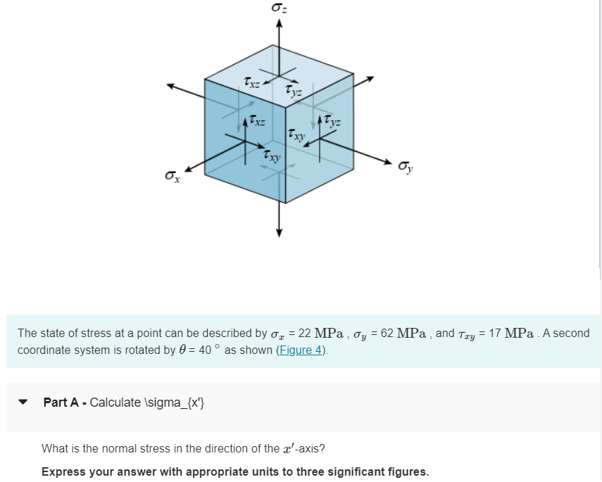 0x
0:
Tyz
Tx=
Txy.
бу
xy
The state of stress at a point can be described by σ = 22 MPa, σy = 62 MPa, and Try = 17 MPa. A second
coordinate system is rotated by 0 = 40° as shown (Figure 4).
Part A Calculate \sigma_{x}
What is the normal stress in the direction of the x-axis?
Express your answer with appropriate units to three significant figures.