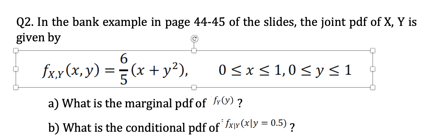 Q2. In the bank example in page 44-45 of the slides, the joint pdf of X, Y i
given by
6
fxx(x, y) =(x + y²),
0 <x < 1,0 < y<1
a) What is the marginal pdf of frV) ?
b) What is the conditional pdf of fxjy (xly = 0.5) ,

