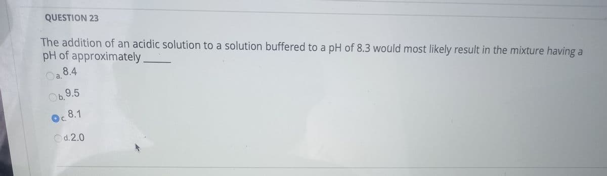 QUESTION 23
The addition of an acidic solution to a solution buffered to a pH of 8.3 would most likely result in the mixture having a
pH of approximately
Oa. 8.4
Ob.
b.9.5
8.1
O C.
Od.2.0

