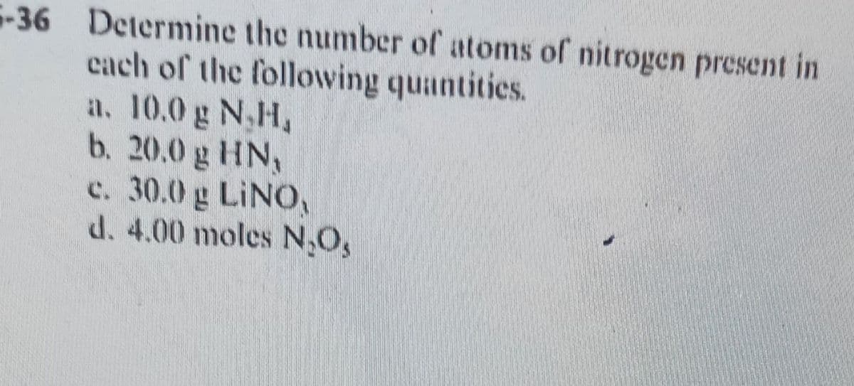 -36 Determine the number of atoms of nitrogen present in
cach of the following quantities.
a. 10.0 g N,H,
b. 20.0 g HN,
c. 30.0 g LINO,
d. 4.00 moles N,O,
