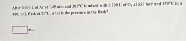 After 0.600 L of Ar at 1.49 atm and 201°C is mixed with 0.200 L of O₂ at 557 torr and 150°C in a
400.-ml flask at 21°C, what is the pressure in the flask?
atm