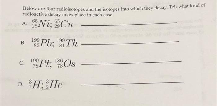 Below are four radioisotopes and the isotopes into which they decay. Tell what kind of
radioactive decay takes place in each case.
65
65
A. 28 Ni; 959 Cu
29
B. 192Pb; Th
199.
81
186
c. 1980Pt; ¹8 Os
78
78
D. H; He