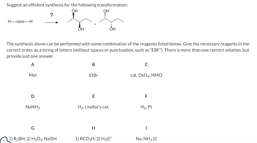 Suggest an efficient synthesis for the following transformation:
OH
OH
?
H-
H
Mel
The synthesis above can be performed with some combination of the reagents listed below. Give the necessary reagents in the
correct order, as a string of letters (without spaces or punctuation, such as "EBF"). There is more than one correct solution, but
provide just one answer.
A
D
NaNH,
G
OH
1) R₂BH; 2) H₂O2, NaOH
B
EtBr
E
H₂, Lindlar's cat.
OH
H
1) RCO 3H; 2) H3O+
с
cat. OsO4, NMO
F
H₂, Pt
Na, NH3 (1)