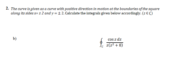 2. The curve is given as a curve with positive direction in motion at the boundaries of the square
along its sides x= + 2 and y = + 2. Calculate the integrals given below accordingly. (z EC)
b)
cos z dz
z(z? + 8)

