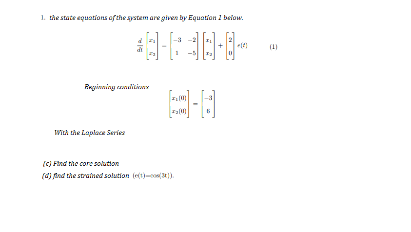 1. the state equations of the system are given by Equation 1 below.
-3
-2
+
e(t)
(1)
1
-5
Beginning conditions
1(0)
-3
r2(0)
6
With the Laplace Series
(C) Find the core solution
(d) find the strained solution (e(t)=cos(3t)).
