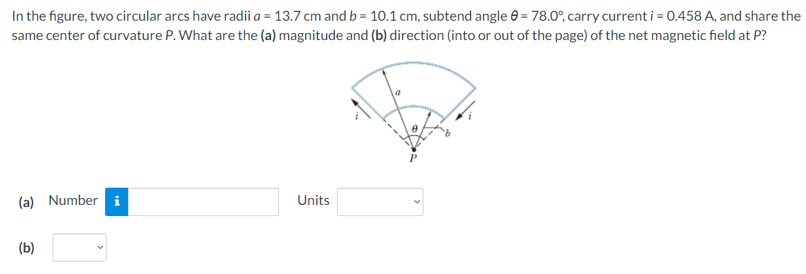 In the figure, two circular arcs have radii a = 13.7 cm and b = 10.1 cm, subtend angle 0 = 78.0°, carry current i = 0.458 A, and share the
same center of curvature P. What are the (a) magnitude and (b) direction (into or out of the page) of the net magnetic field at P?
(a) Number i
Units
(b)
