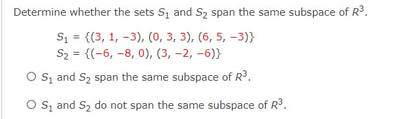 Determine whether the sets S and S2 span the same subspace of R3.
S1 = {(3, 1, -3), (0, 3, 3), (6, 5, -3)}
S2 = {(-6, -8, 0), (3, -2, -6)}
O s, and S2 span the same subspace of R3.
O Są and S2 do not span the same subspace of R3.
