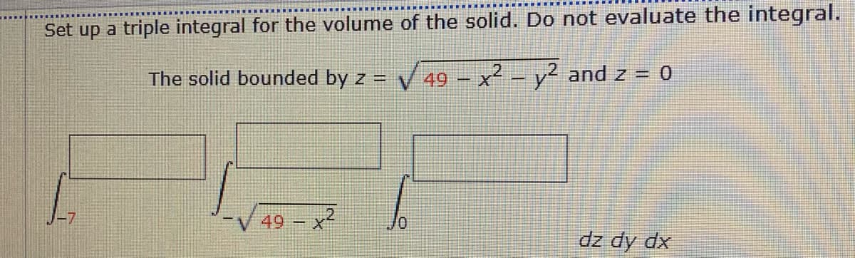 Set up a triple integral for the volume of the solid. Do not evaluate the integral.
The solid bounded by z = V 49 – x² – y² and z = 0
-7
49 – x2
dz dy dx
