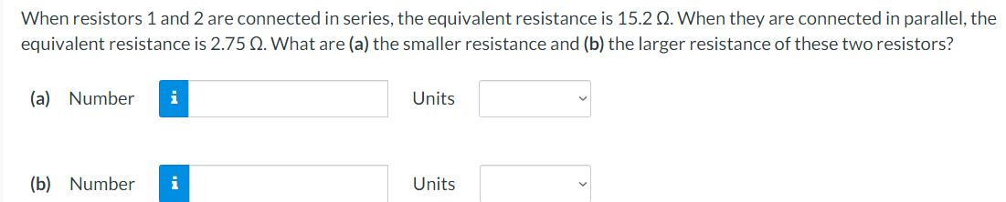 When resistors 1 and 2 are connected in series, the equivalent resistance is 15.2 Q. When they are connected in parallel, the
equivalent resistance is 2.75 Q. What are (a) the smaller resistance and (b) the larger resistance of these two resistors?
(a) Number
i
Units
(b) Number
i
Units
