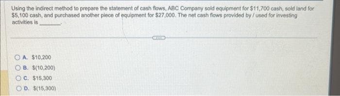 Using the indirect method to prepare the statement of cash flows, ABC Company sold equipment for $11,700 cash, sold land for
$5,100 cash, and purchased another piece of equipment for $27,000. The net cash flows provided by /used for investing
activities is
OA. $10,200
OB. $(10,200)
OC. $15,300
OD. $(15,300)
KITS