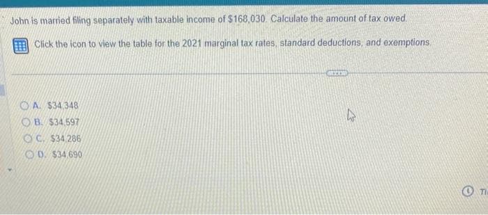 John is married filing separately with taxable income of $168,030. Calculate the amount of tax owed.
Click the icon to view the table for the 2021 marginal tax rates, standard deductions, and exemptions.
OA. $34,348
OB. $34.597
OC. $34.286
D. $34.690
GREEN
12
TI
