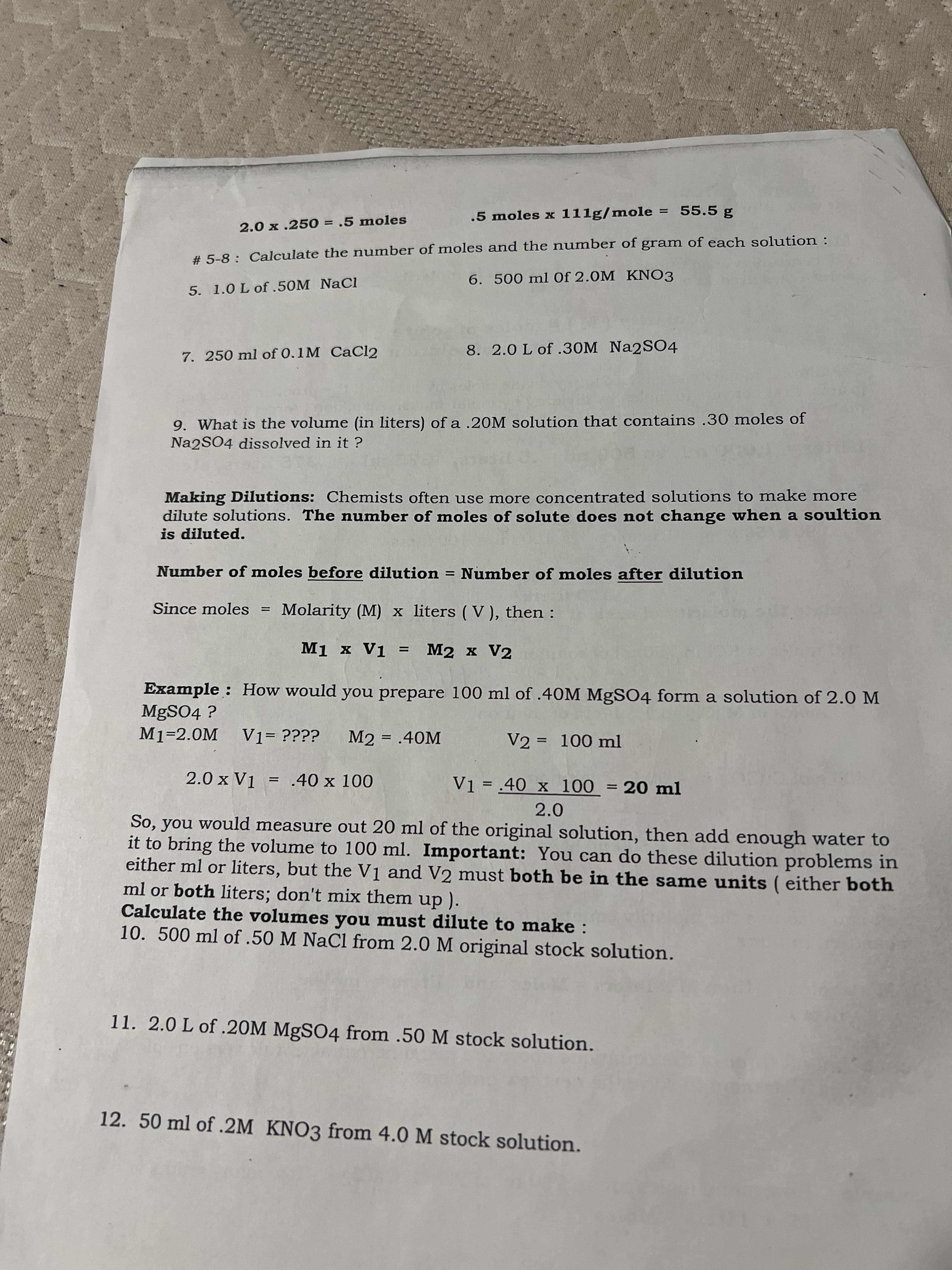 .5 moles x 111g/mole = 55.5 g
2.0 x .250 = .5 moles
%3D
# 5-8 : Calculate the number of moles and the number of gram of each solution :
6.500 ml Of 2.0M KNO3
5. 1.0 L of .50M NaCl
8. 2.0 L of .30M Na2SO4
7. 250 ml of 0.1M CaCl2
9. What is the volume (in liters) ofa .20M solution that contains .30 moles of
Na2SO4 dissolved in it ?
Making Dilutions: Chemists often use more concentrated solutions to make more
dilute solutions. The number of moles of solute does not change when a soultion
is diluted.
Number of moles before dilution = Number of moles after dilution
Since moles
Molarity (M) x liters ( V), then :
M1 x V1
M2 x V2
%D
Example : How would you prepare 100 ml of .4OM MGSO4 form a solution of 2.0 M
MgSO4 ?
M2 = .40M
V2 = 100 ml
%3D
%3D
2.0 x V1 = .40 x 100
Vi = .40 x 100 = 20 ml
%3D
%3D
2.0
So, you would measure out 20 ml of the original solution, then add enough water to
it to bring the volume to 100 ml. Important: You can do these dilution problems in
either ml or liters, but the Vị and V2 must both be in the same units ( either both
ml or both liters; don't mix them up ).
Calculate the volumes you must dilute to make :
10. 500 ml of .50 M NaCl from 2.0 M original stock solution.
11. 2.0 L of .20M MgSO4 from .50 M stock solution.
12. 50 ml of .2M KNO3 from 4.0 M stock solution.
