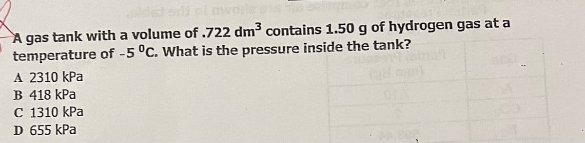 nwora
A gas tank with a volume of .722 dm3 contains 1.50 g of hydrogen gas at a
temperature of -5 °C. What is the pressure inside the tank?
A 2310 kPa
B 418 kPa
C 1310 kPa
D 655 kPa
