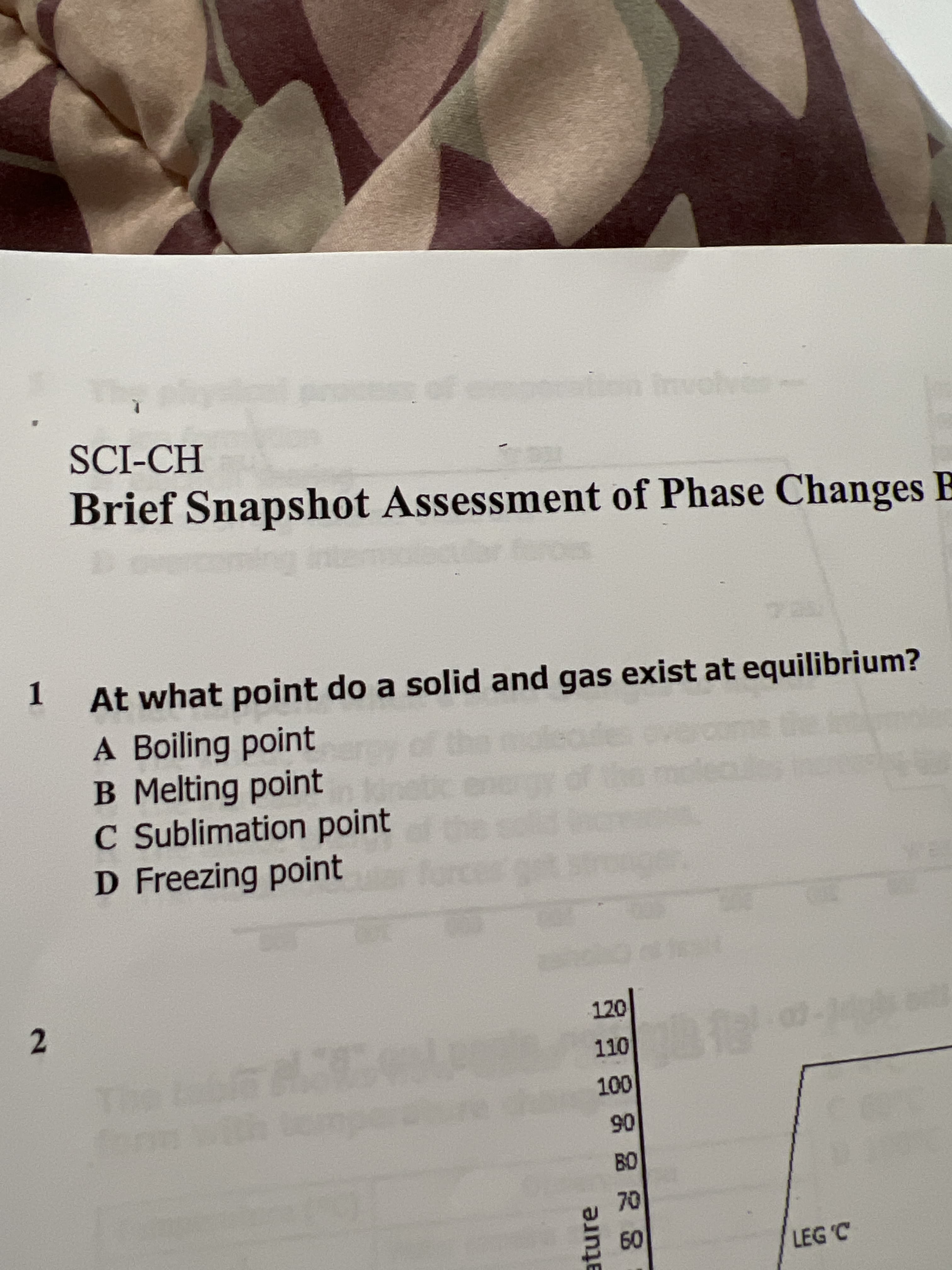 2.
ature
SCI-CH
Brief Snapshot Assessment of Phase Changes E
At what point do a solid and gas exist at equilibrium?
1.
A Boiling point
B Melting point
C Sublimation point
D Freezing point
the
120
00.
06
70
09
LEG 'C
