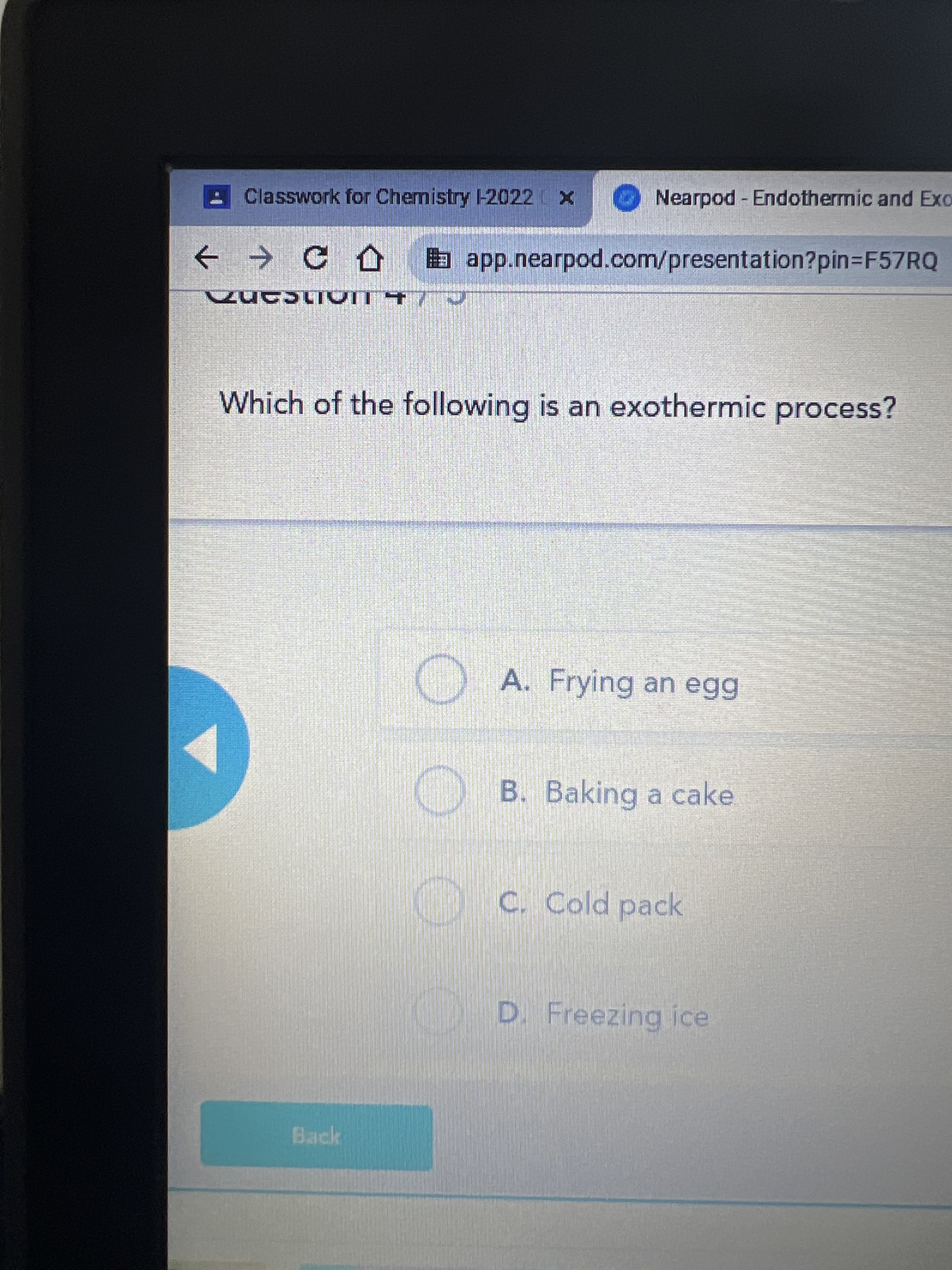 Classwork for Chemistry -2022 X
Nearpod Endothermic and Exo
a app.nearpod.com/presentation?pin3F57RQ
Which of the following is an exothermic process?
) A. Frying an egg
B. Baking a cake
C. Cold pack
D. Freezing ice
Back
