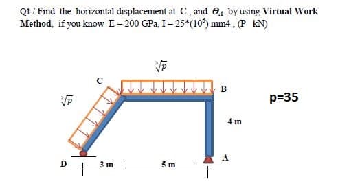 Q1 / Find the horizontal displacement at C, and 04 by using Virtual Work
Method, if you know E= 200 GPa, I= 25*(10) mm4 , (P kN)
B
p=35
4 m
D
3 m
5 in
