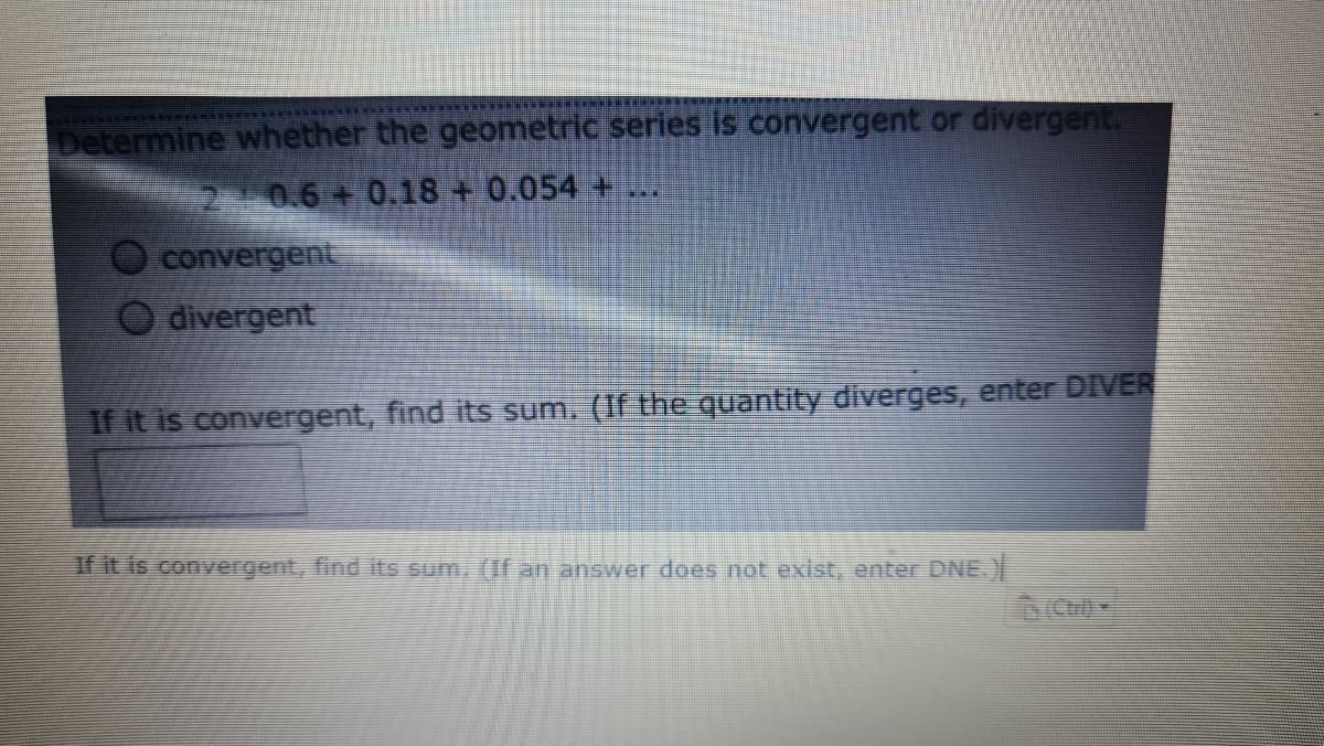Determine whether the geometric series is convergent or divergent.
2.10.6 0.18 + 0.054 +
***
convergent
divergent
If it is convergent, find its sum. (If the quantity diverges, enter DIVER
if it is convergent, find its sum, (If an answer does not exist, enter DNE.)
