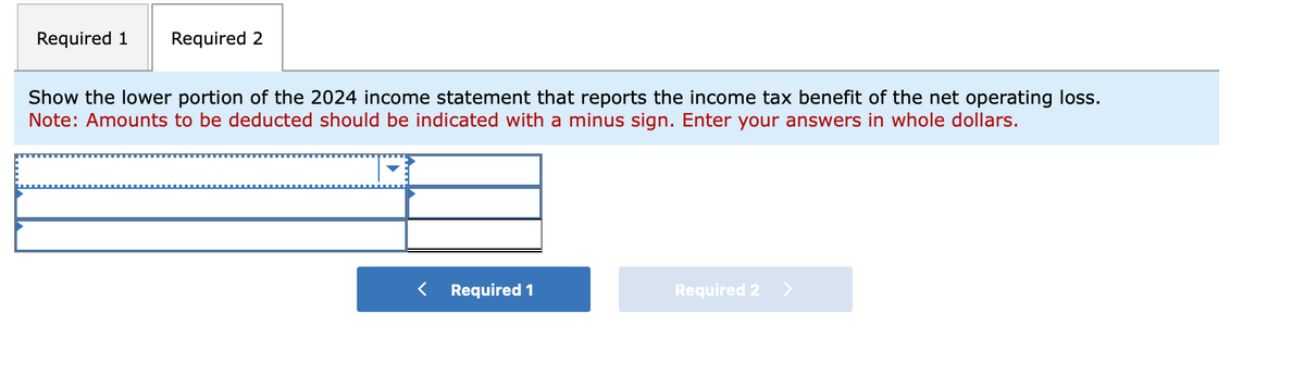 Required 1 Required 2
Show the lower portion of the 2024 income statement that reports the income tax benefit of the net operating loss.
Note: Amounts to be deducted should be indicated with a minus sign. Enter your answers in whole dollars.
Required 1
Required 2