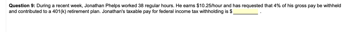 Question 9: During a recent week, Jonathan Phelps worked 38 regular hours. He earns $10.25/hour and has requested that 4% of his gross pay be withheld
and contributed to a 401(k) retirement plan. Jonathan's taxable pay for federal income tax withholding is $
