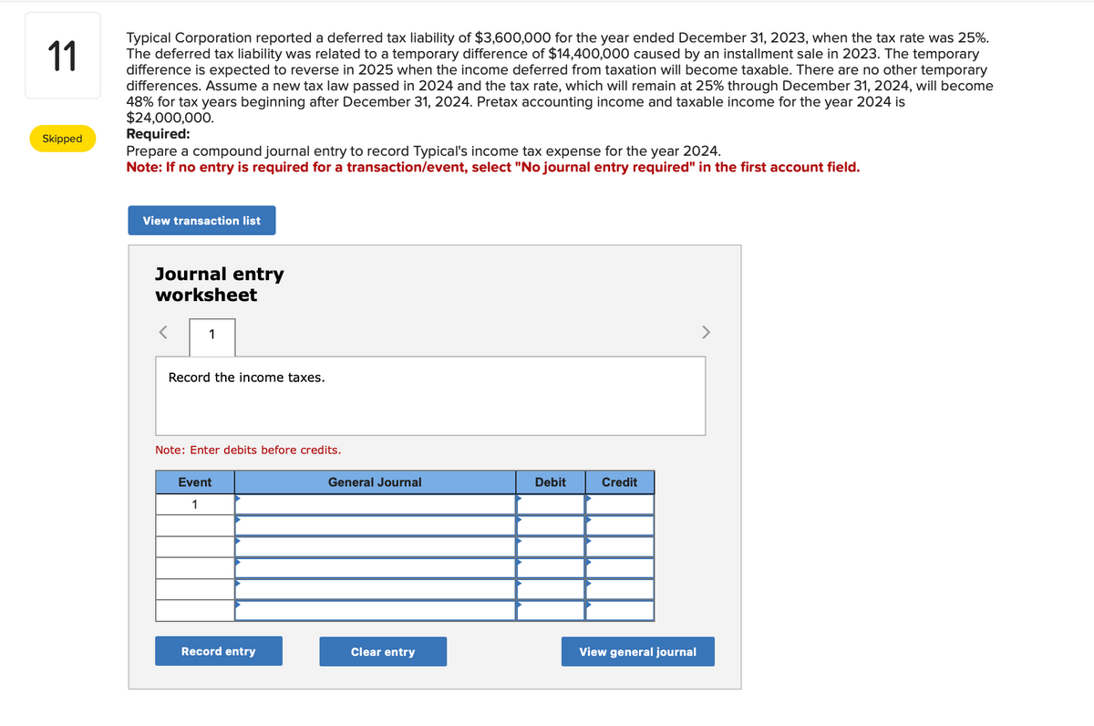 11
Typical Corporation reported a deferred tax liability of $3,600,000 for the year ended December 31, 2023, when the tax rate was 25%.
The deferred tax liability was related to a temporary difference of $14,400,000 caused by an installment sale in 2023. The temporary
difference is expected to reverse in 2025 when the income deferred from taxation will become taxable. There are no other temporary
differences. Assume a new tax law passed in 2024 and the tax rate, which will remain at 25% through December 31, 2024, will become
48% for tax years beginning after December 31, 2024. Pretax accounting income and taxable income for the year 2024 is
$24,000,000.
Skipped
Required:
Prepare a compound journal entry to record Typical's income tax expense for the year 2024.
Note: If no entry is required for a transaction/event, select "No journal entry required" in the first account field.
View transaction list
Journal entry
worksheet
1
Record the income taxes.
Note: Enter debits before credits.
Event
1
Record entry
General Journal
Clear entry
Debit
Credit
View general journal
