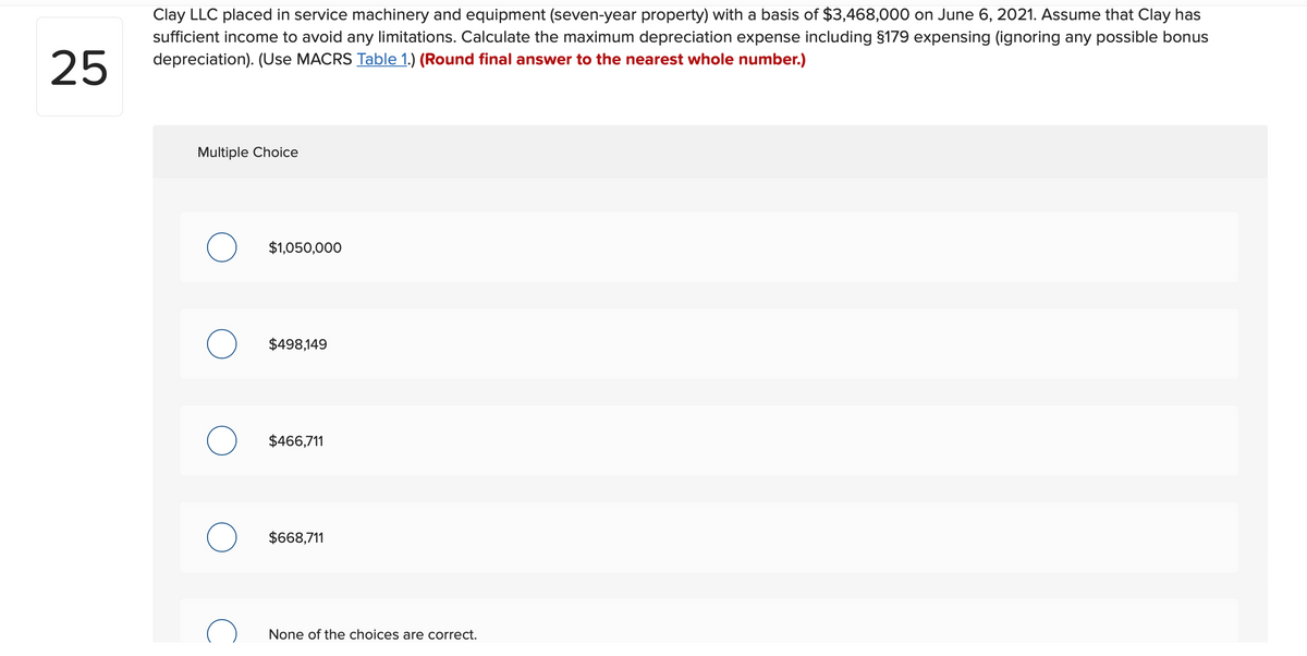 Clay LLC placed in service machinery and equipment (seven-year property) with a basis of $3,468,000 on June 6, 2021. Assume that Clay has
sufficient income to avoid any limitations. Calculate the maximum depreciation expense including §179 expensing (ignoring any possible bonus
25
depreciation). (Use MACRS Table 1.) (Round final answer to the nearest whole number.)
Multiple Choice
$1,050,000
$498,149
$466,711
$668,711
None of the choices are correct.
