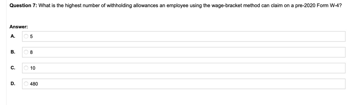 Question 7: What is the highest number of withholding allowances an employee using the wage-bracket method can claim on a pre-2020 Form W-4?
Answer:
А.
В.
С.
10
D.
480
