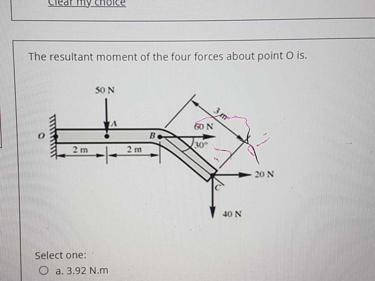 Tear my cnolce
The resultant moment of the four forces about point O is.
50 N
3m
60 N
30
2 m
2 m
20 N
40 N
Select one:
O a. 3.92 N.m
