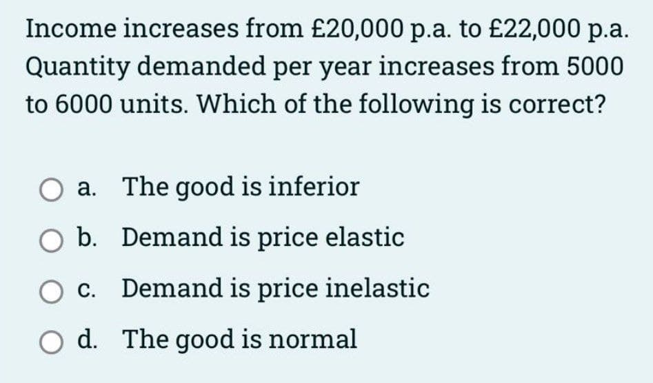 Income increases from £20,000 p.a. to £22,000 p.a.
Quantity demanded per year increases from 5000
to 6000 units. Which of the following is correct?
O a. The good is inferior
O b. Demand is price elastic
O c. Demand is price inelastic
d. The good is normal

