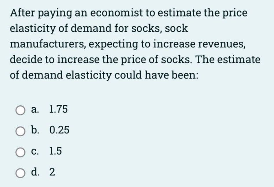 After paying an economist to estimate the price
elasticity of demand for socks, sock
manufacturers, expecting to increase revenues,
decide to increase the price of socks. The estimate
of demand elasticity could have been:
а. 1.75
O b. 0.25
с. 1.5
O d. 2
