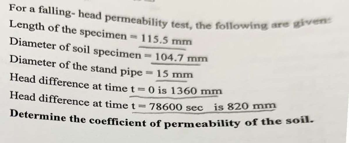 Determine the coefficient of permeability of the soil.
For a falling- head permeability test, the following are given:
Length of the specimen = 115.5 mm
%3D
Diameter of soil specimen = 104.7 mm
%3D
Diameter of the stand pipe = 15 mm
Head difference at timet=0 is 1360 mm
Head difference at time t=78600 sec
is 820 mm
