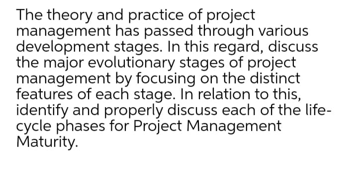 The theory and practice of project
management has passed through various
development stages. In this regard, discuss
the major evolutionary stages of project
management by focusing on the distinct
features of each stage. In relation to this,
identify and properly discuss each of the life-
cycle phases for Project Management
Maturity.
