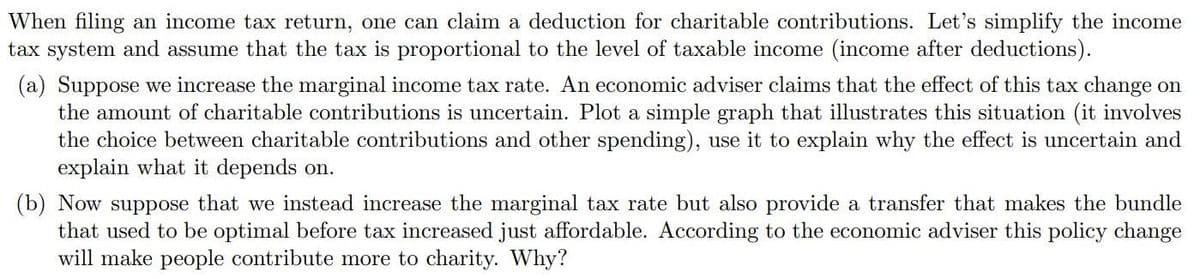 When filing an income tax return, one can claim a deduction for charitable contributions. Let's simplify the income
tax system and assume that the tax is proportional to the level of taxable income (income after deductions).
(a) Suppose we increase the marginal income tax rate. An economic adviser claims that the effect of this tax change on
the amount of charitable contributions is uncertain. Plot a simple graph that illustrates this situation (it involves
the choice between charitable contributions and other spending), use it to explain why the effect is uncertain and
explain what it depends on.
(b) Now suppose that we instead increase the marginal tax rate but also provide a transfer that makes the bundle
that used to be optimal before tax increased just affordable. According to the economic adviser this policy change
will make people contribute more to charity. Why?
