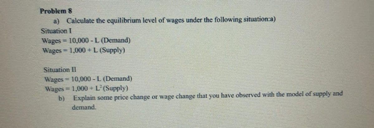 Problem 8
a) Calculate the equilibrium level of wages under the following situation:a)
Situation I
Wages 10,000 -L (Demand)
Wages 1,000+L (Supply)
%3D
Situation II
Wages 10,000 -L (Demand)
Wages = 1,000 - L'(Supply)
b) Explain some price change or wage change that you have observed with the model of supply and
demand.
