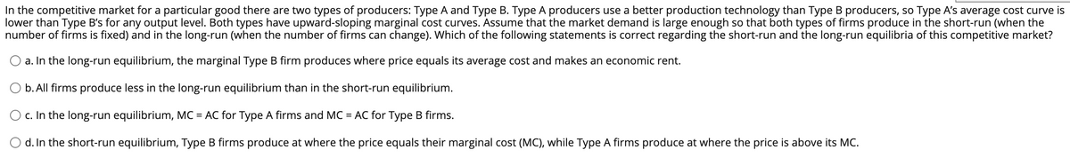 In the competitive market for a particular good there are two types of producers: Type A and Type B. Type A producers use a better production technology than Type B producers, so Type A's average cost curve is
lower than Type B's for any output level. Both types have upward-sloping marginal cost curves. Assume that the market demand is large enough so that both types of firms produce in the short-run (when the
number of firms is fixed) and in the long-run (when the number of firms can change). Which of the following statements is correct regarding the short-run and the long-run equilibria of this competitive market?
O a. In the long-run equilibrium, the marginal Type B firm produces where price equals its average cost and makes an economic rent.
O b. All firms produce less in the long-run equilibrium than in the short-run equilibrium.
O c. In the long-run equilibrium, MC = AC for Type A firms and MC = AC for Type B firms.
d. In the short-run equilibrium, Type B firms produce at where the price equals their marginal cost (MC), while Type A firms produce at where the price is above its MC.
