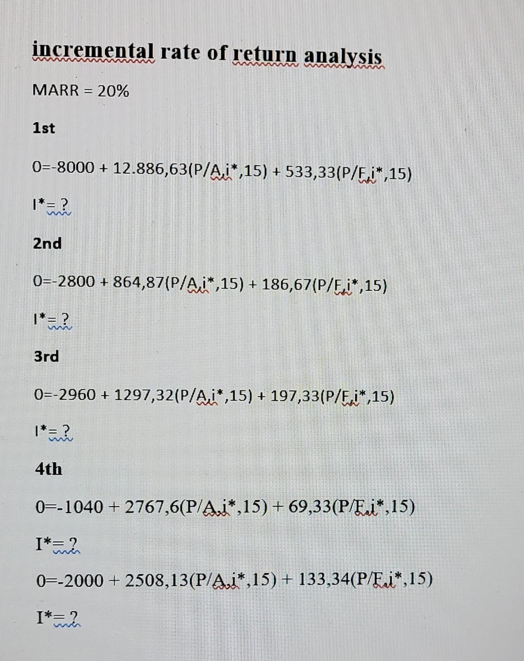 incremental rate of return analysis
MARR = 20%
%3|
1st
0=-8000 + 12.886,63(P/A,i*,15) + 533,33(P/Fi",15)
I*= ?
2nd
0=-2800 + 864,87(P/A,i",15) + 186,67(P/F,i*,15)
1*= ?
3rd
0=-2960 + 1297,32(P/A,i*,15) + 197,33(P/F,i*,15)
|*= ?
wie
4th
0=-1040 + 2767,6(P/A,i*,15) + 69,33(P/E.i*,15)
I*2
0=-2000 + 2508,13(P/A.i*,15)+ 133,34(P/E.i*,15)
I*= ?
