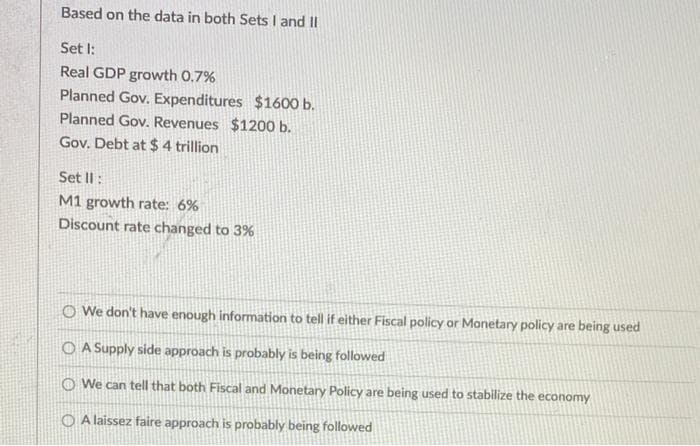 Based on the data in both Sets I and II
Set I:
Real GDP growth 0.7%
Planned Gov. Expenditures $1600 b.
Planned Gov. Revenues $1200 b.
Gov. Debt at $ 4 trillion
Set Il:
M1 growth rate: 6%
Discount rate changed to 3%
O We don't have enough information to tell if either Fiscal policy or Monetary policy are being used
O A Supply side approach is probably is being followed
O We can tell that both Fiscal and Monetary Policy are being used to stabilize the economy
O A laissez faire approach is probably being followed
