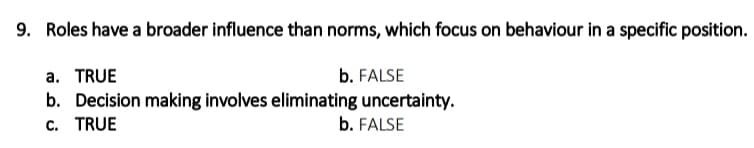9. Roles have a broader influence than norms, which focus on behaviour in a specific position.
a. TRUE
b. FALSE
b. Decision making involves eliminating uncertainty.
c. TRUE
b. FALSE
