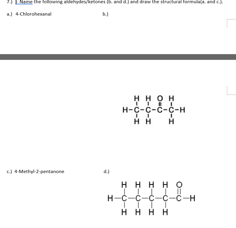 7.)
Name the following aldehydes/ketones (b. and d.) and draw the structural formula(a. and c.).
a.) 4-Chlorohexanal
b.)
ннон
Н-с-с-с-с-н
нн
c.) 4-Methyl-2-pentanone
d.)
H H H H O
нн
нно
Н-С-с-с—С-С-н
H H H H
