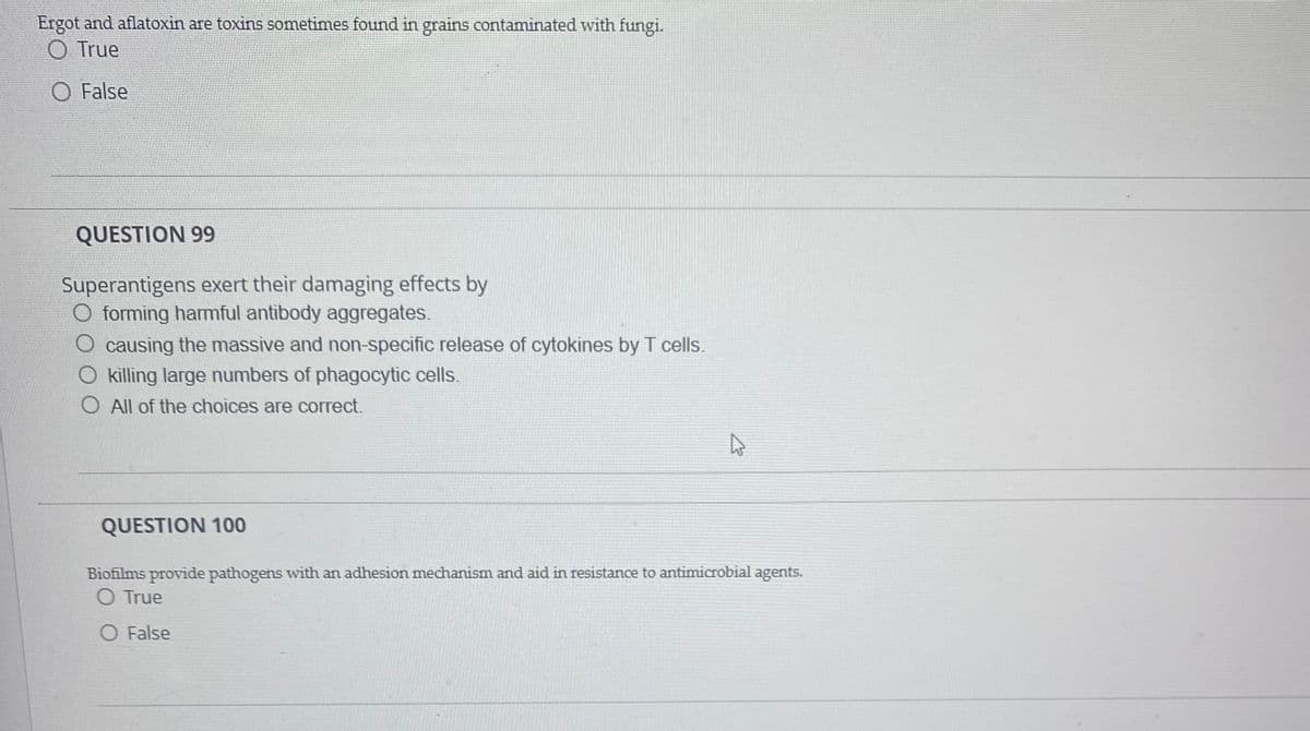 Ergot and aflatoxin are toxins sometimes found in grains contaminated with fungi.
O True
O False
QUESTION 99
Superantigens exert their damaging effects by
O forming harmful antibody aggregates.
O causing the massive and non-specific release of cytokines by T cells.
O killing large numbers of phagocytic cells.
O All of the choices are correct.
QUESTION 100
Biofilms provide pathogens with an adhesion medchanism and aid in resistance to antimicrobial agents.
O True
O False
