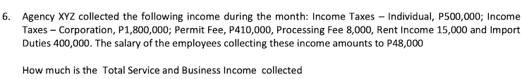 6. Agency XYZ collected the following income during the month: Income Taxes – Individual, P500,000; Income
Taxes – Corporation, P1,800,000; Permit Fee, P410,000, Processing Fee 8,000, Rent Income 15,000 and Import
Duties 400,000. The salary of the employees collecting these income amounts to P48,000
How much is the Total Service and Business Income collected
