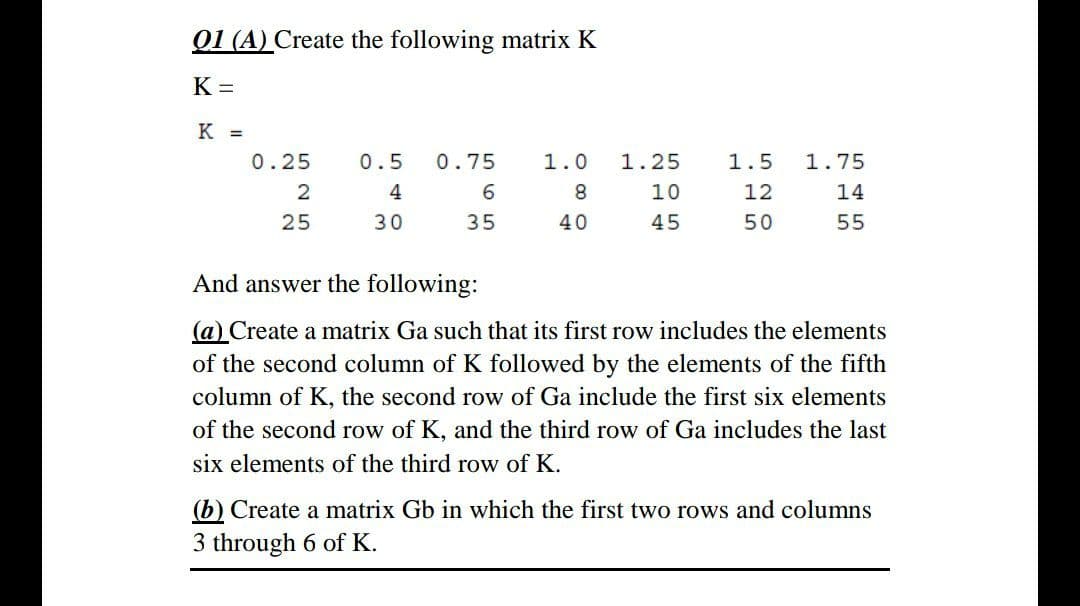 Q1 (A) Create the following matrix K
K =
К -
0.25
0.5
0.75
1.0
1.25
1.5
1.75
4
8.
12
14
25
30
35
40
45
50
55
And answer the following:
(a) Create a matrix Ga such that its first row includes the elements
of the second column of K followed by the elements of the fifth
column of K, the second row of Ga include the first six elements
of the second row of K, and the third row of Ga includes the last
six elements of the third row of K.
(b) Create a matrix Gb in which the first two rows and columns
3 through 6 of K.
Ln O n
