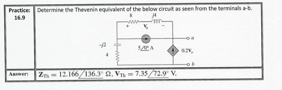 Determine the Thevenin equivalent of the below circuit as seen from the terminals a-b.
j4
Practice:
8
16.9
ell
o a
-j2
5/0° A
0.2V.
ZTh = 12.166/136.3° 2, VTh = 7.35/72.9° V.
Answer:
