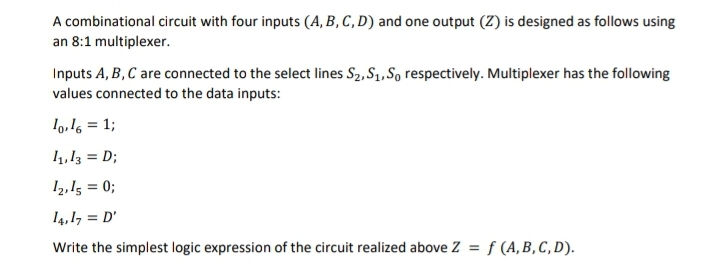 A combinational circuit with four inputs (A, B, C, D) and one output (Z) is designed as follows using
an 8:1 multiplexer.
Inputs A, B, C are connected to the select lines S2, S1, So respectively. Multiplexer has the following
values connected to the data inputs:
l9,16 = 1;
4,13 = D;
12,15 = 0;
14,17 = D'
Write the simplest logic expression of the circuit realized above Z = f (A, B, C, D).
