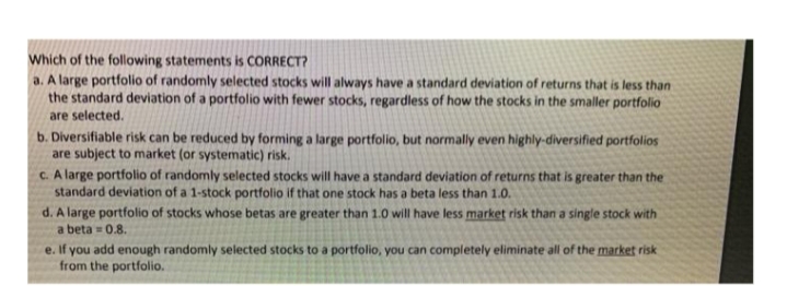 Which of the following statements is CORRECT?
a. A large portfolio of randomly selected stocks will always have a standard deviation of returns that is less than
the standard deviation of a portfolio with fewer stocks, regardless of how the stocks in the smaller portfolio
are selected.
b. Diversifiable risk can be reduced by forming a large portfolio, but normally even highly-diversified portfolios
are subject to market (or systematic) risk.
c. A large portfolio of randomly selected stocks will have a standard deviation of returns that is greater than the
standard deviation of a 1-stock portfolio if that one stock has a beta less than 1.0.
d. A large portfolio of stocks whose betas are greater than 1.0 will have less market risk than a single stock with
a beta = 0.8.
e. If you add enough randomly selected stocks to a portfolio, you can completely eliminate all of the market risk
from the portfolio.
