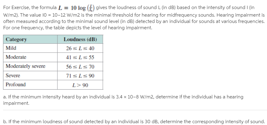 For Exercise, the formula L = 10 log (£) gives the loudness of sound L (in dB) based on the intensity of sound I (in
W/m2). The value 10 = 10-12 W/m2 is the minimal threshold for hearing for midfrequency sounds. Hearing impairment is
often measured according to the minimal sound level (in dB) detected by an individual for sounds at various frequencies.
For one frequency, the table depicts the level of hearing impairment.
Category
Loudness (dB)
Mild
26 sLs 40
Moderate
41 <Ls 55
Moderately severe
56 sLs 70
Severe
71sLs 90
Profound
L> 90
a. If the minimum intensity heard by an individual is 3.4 x 10-8 W/m2, determine if the individual has a hearing
impairment.
b. If the minimum loudness of sound detected by an individual is 30 dB, determine the corresponding intensity of sound.
