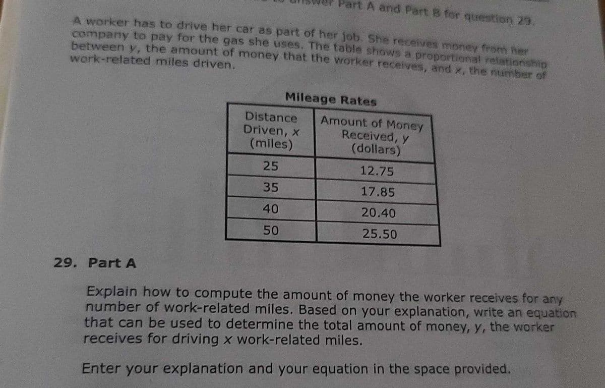 Part A and Part B for question 29
A worker has to drive her car as part of her job. She receives money from her
company to pay for the gas she uses. The table shows a proportional relationship
between y, the amount of money that the worker receives, and x, the number of
work-related miles driven.
Mileage Rates
Distance
Driven, x
(miles)
Amount of Money
Received, y
(dollars)
25
12.75
35
17.85
40
20.40
50
25.50
29. Part A
Explain how to compute the amount of money the worker receives for any
number of work-related miles. Based on your explanation, write an equation
that can be used to determine the total amount of money, y, the worker
receives for driving x work-related miles.
Enter your explanation and your equation in the space provided.
