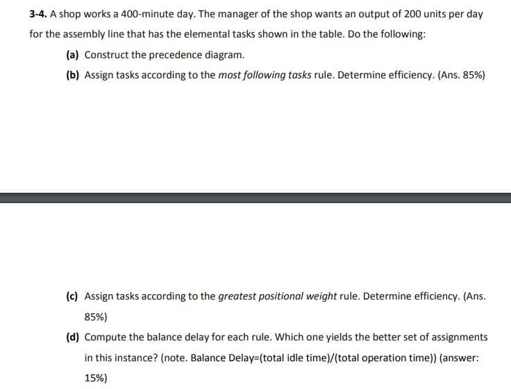 3-4. A shop works a 400-minute day. The manager of the shop wants an output of 200 units per day
for the assembly line that has the elemental tasks shown in the table. Do the following:
(a) Construct the precedence diagram.
(b) Assign tasks according to the most following tasks rule. Determine efficiency. (Ans. 85%)
(c) Assign tasks according to the greatest positional weight rule. Determine efficiency. (Ans.
85%)
(d) Compute the balance delay for each rule. Which one yields the better set of assignments
in this instance? (note. Balance Delay=(total idle time)/(total operation time)) (answer:
15%)
