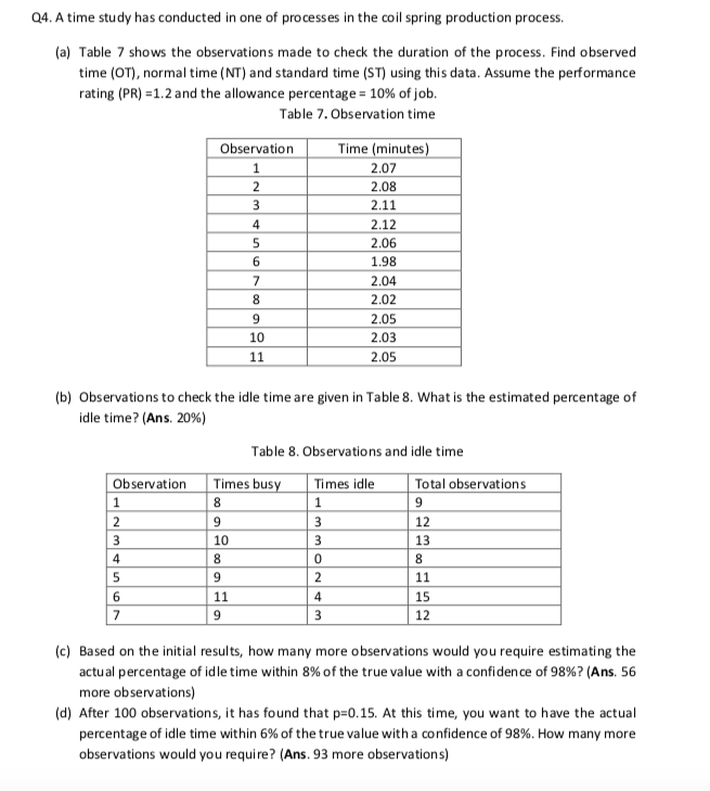 Q4. A time study has conducted in one of processes in the coil spring production process.
(a) Table 7 shows the observations made to check the duration of the process. Find observed
time (OT), normal time (NT) and standard time (ST) using this data. Assume the performance
rating (PR) =1.2 and the allowance percentage = 10% of job.
Table 7. Observation time
Time (minutes)
Observation
1
2
2.07
2.08
2.11
3
4
2.12
2.06
1.98
2.04
8.
2.02
9
2.05
10
2.03
11
2.05
