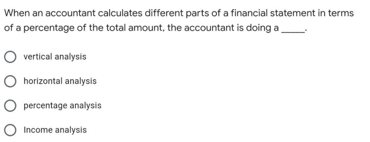 When an accountant calculates different parts of a financial statement in terms
of a percentage of the total amount, the accountant is doing a
vertical analysis
horizontal analysis
O percentage analysis
O Income analysis
